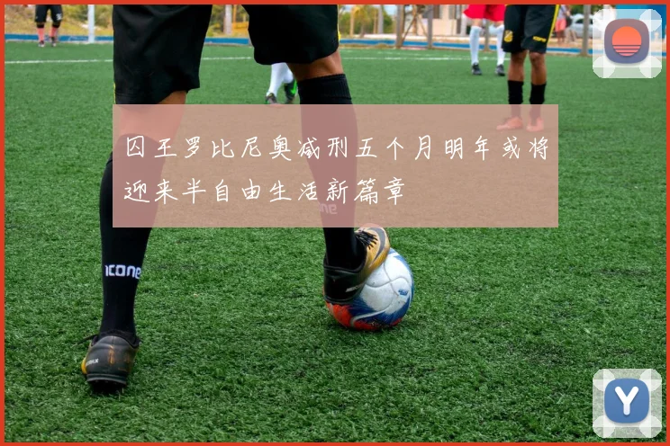 囚王罗比尼奥减刑五个月明年或将迎来半自由生活新篇章