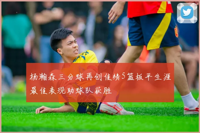 杨瀚森三分球再创佳绩5篮板平生涯最佳表现助球队获胜