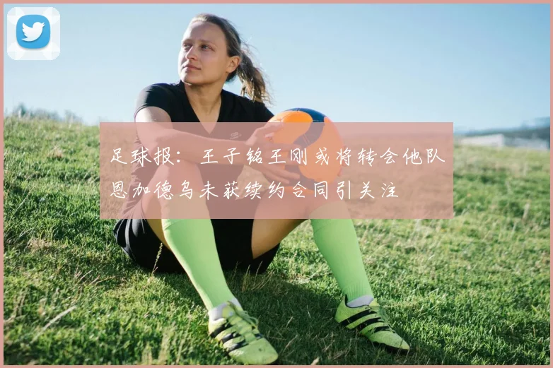足球报：王子铭王刚或将转会他队恩加德乌未获续约合同引关注