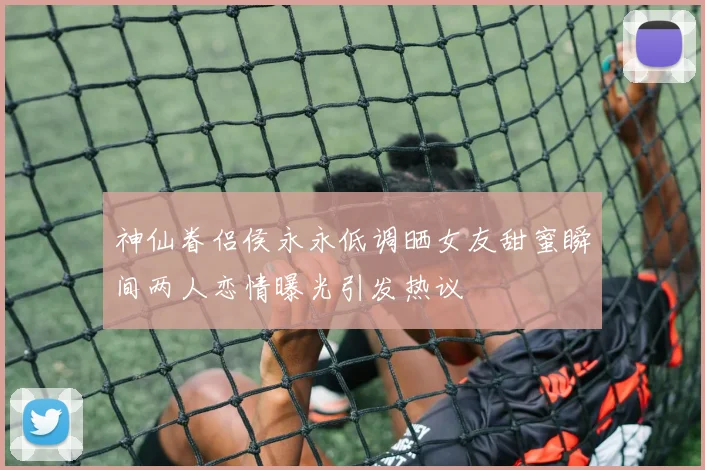 神仙眷侣侯永永低调晒女友甜蜜瞬间两人恋情曝光引发热议