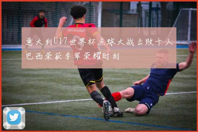 意大利U17世界杯点球大战击败十人巴西荣获季军荣耀时刻