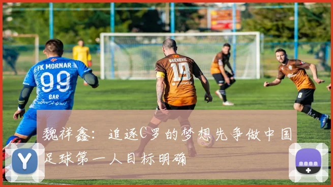 魏祥鑫：追逐C罗的梦想先争做中国足球第一人目标明确