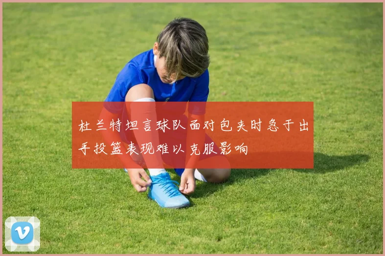 杜兰特坦言球队面对包夹时急于出手投篮表现难以克服影响
