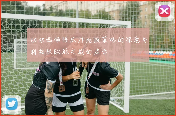切尔西领悟瓜帅轮换策略的深意与利兹联欧冠之战的启示