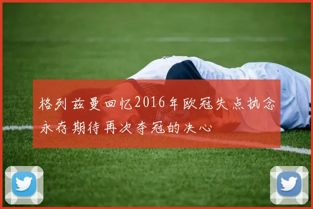 格列兹曼回忆2016年欧冠失点执念永存期待再次夺冠的决心