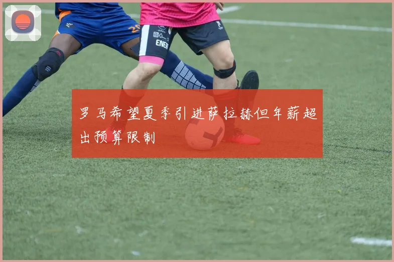 罗马希望夏季引进萨拉赫但年薪超出预算限制