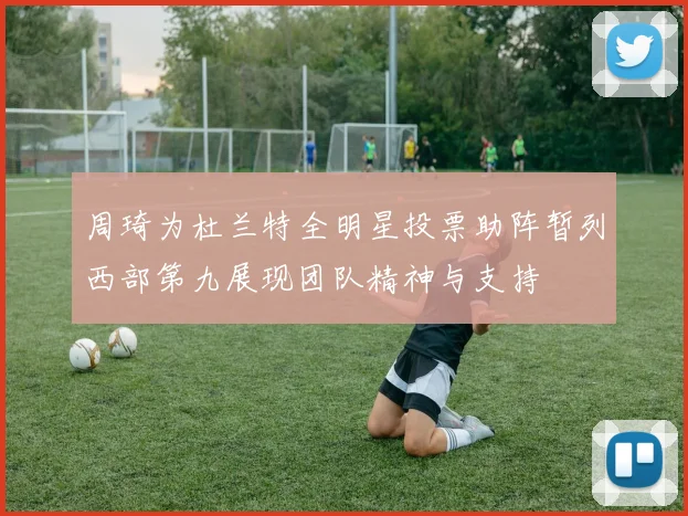 周琦为杜兰特全明星投票助阵暂列西部第九展现团队精神与支持