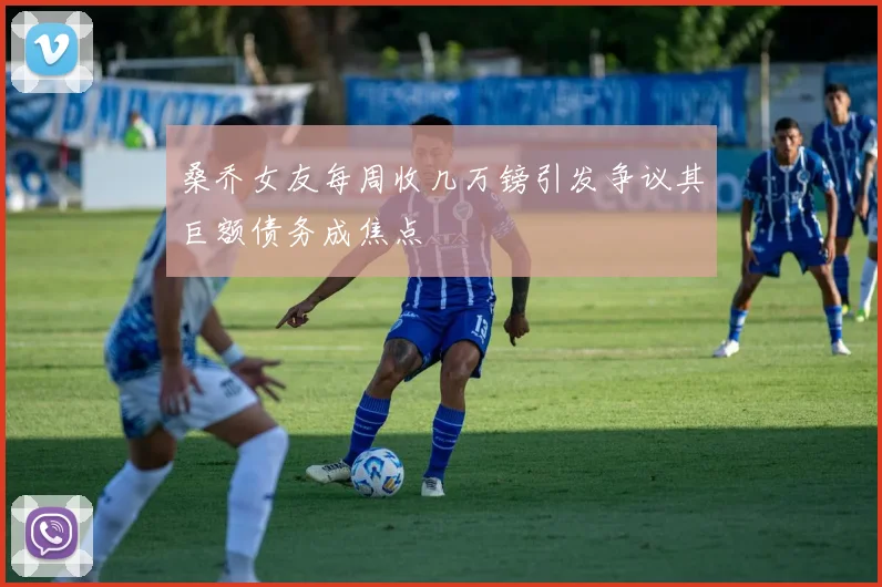 桑乔女友每周收几万镑引发争议其巨额债务成焦点