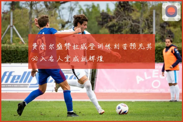 费舍尔盛赞杜威登训练刻苦预见其必入名人堂成就辉煌
