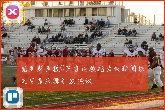 克罗斯声援C罗言论被指为假新闻缺乏可靠来源引发热议