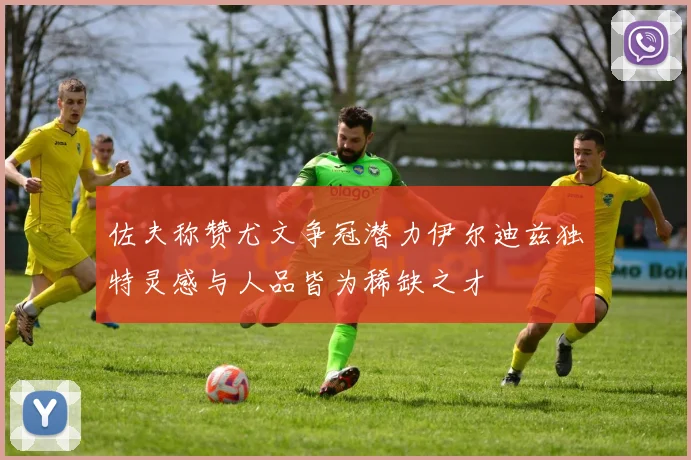 佐夫称赞尤文争冠潜力伊尔迪兹独特灵感与人品皆为稀缺之才