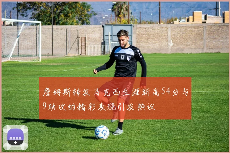 詹姆斯转发马克西生涯新高54分与9助攻的精彩表现引发热议