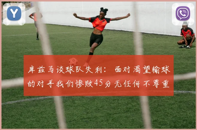 库兹马谈球队失利：面对渴望输球的对手我们惨败45分无任何不尊重之意