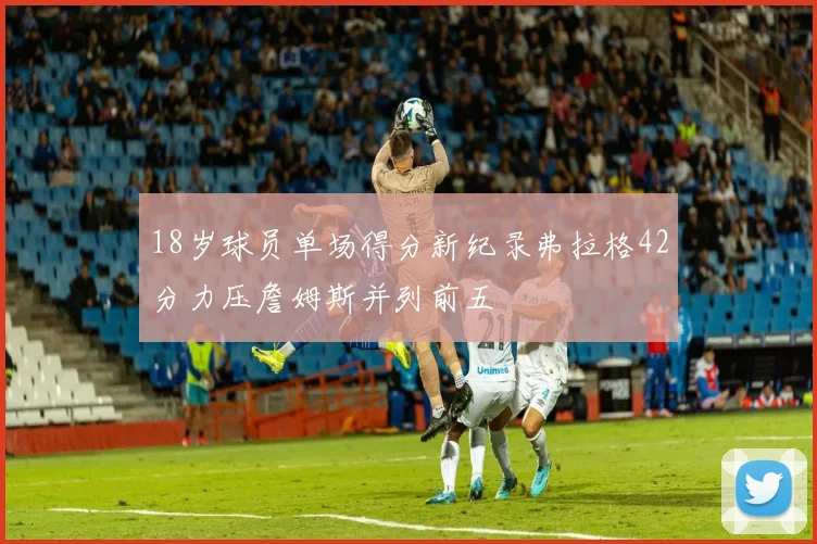 18岁球员单场得分新纪录弗拉格42分力压詹姆斯并列前五